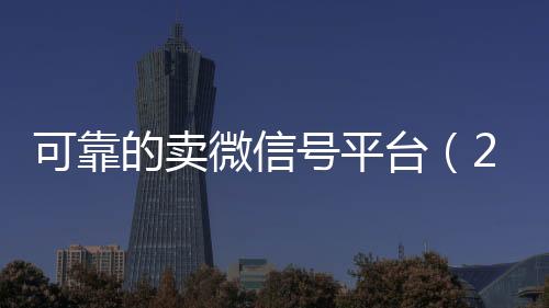 可靠的卖微信号平台24小时在线回收vx（2020卖微信号的有什么平台）